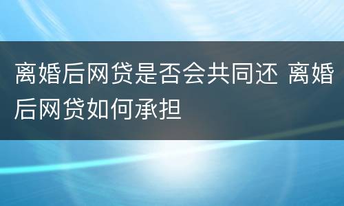 离婚后网贷是否会共同还 离婚后网贷如何承担