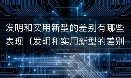 发明和实用新型的差别有哪些表现（发明和实用新型的差别有哪些表现形式）