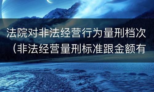 法院对非法经营行为量刑档次（非法经营量刑标准跟金额有关系么）