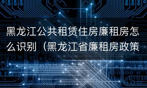 黑龙江公共租赁住房廉租房怎么识别（黑龙江省廉租房政策）