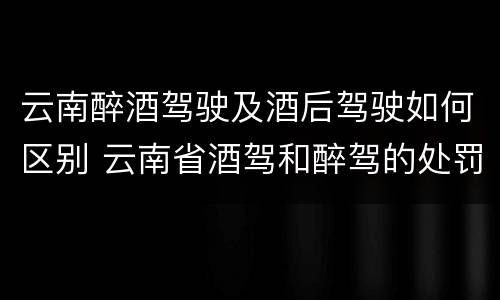 云南醉酒驾驶及酒后驾驶如何区别 云南省酒驾和醉驾的处罚标准