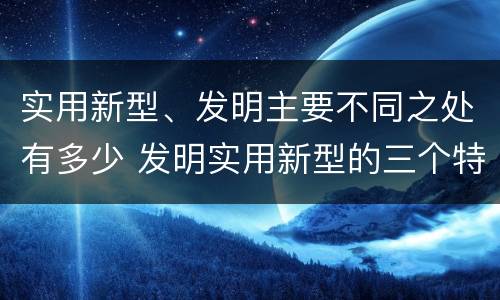 实用新型、发明主要不同之处有多少 发明实用新型的三个特点