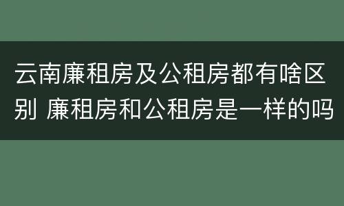 云南廉租房及公租房都有啥区别 廉租房和公租房是一样的吗
