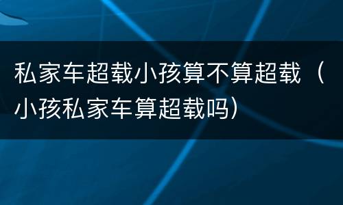 私家车超载小孩算不算超载（小孩私家车算超载吗）