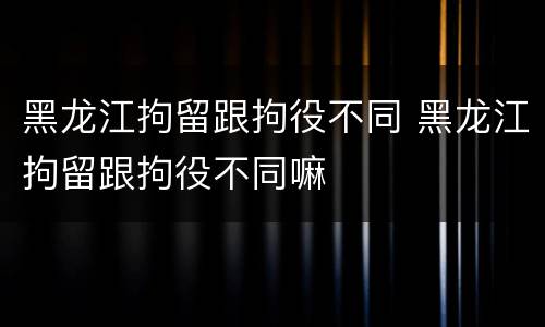 黑龙江拘留跟拘役不同 黑龙江拘留跟拘役不同嘛