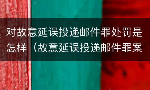 对故意延误投递邮件罪处罚是怎样（故意延误投递邮件罪案例）