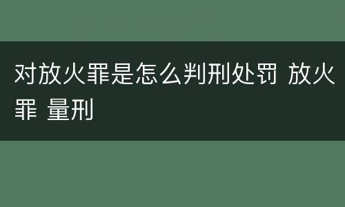 对放火罪是怎么判刑处罚 放火罪 量刑