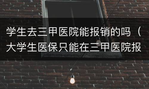 学生去三甲医院能报销的吗（大学生医保只能在三甲医院报销吗）