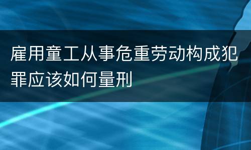 雇用童工从事危重劳动构成犯罪应该如何量刑