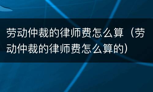 劳动仲裁的律师费怎么算（劳动仲裁的律师费怎么算的）