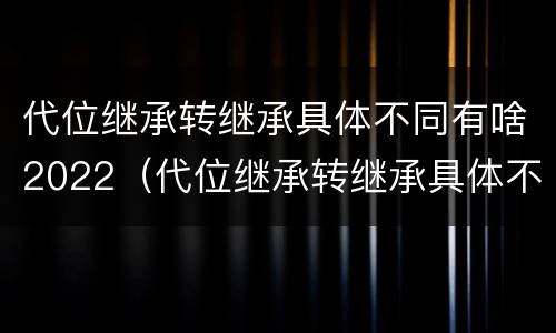 代位继承转继承具体不同有啥2022（代位继承转继承具体不同有啥2022法律规定）