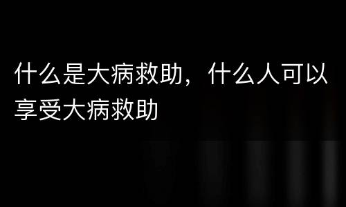 什么是大病救助，什么人可以享受大病救助