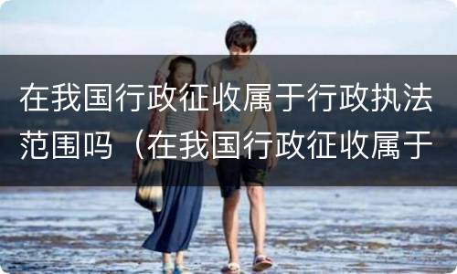 在我国行政征收属于行政执法范围吗（在我国行政征收属于行政执法范围吗为什么）