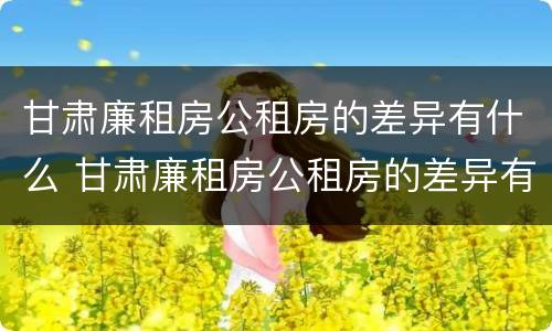甘肃廉租房公租房的差异有什么 甘肃廉租房公租房的差异有什么规定