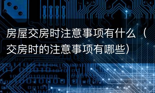 房屋交房时注意事项有什么（交房时的注意事项有哪些）