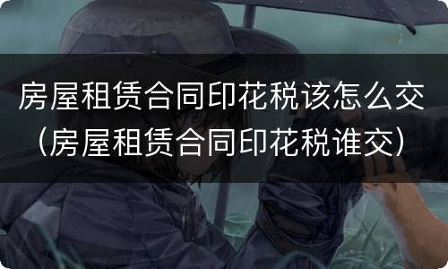 房屋租赁合同印花税该怎么交（房屋租赁合同印花税谁交）
