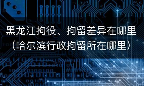 黑龙江拘役、拘留差异在哪里（哈尔滨行政拘留所在哪里）