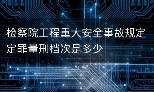 检察院工程重大安全事故规定定罪量刑档次是多少