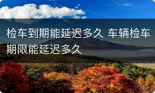 检车到期能延迟多久 车辆检车期限能延迟多久