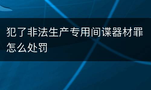 犯了非法生产专用间谍器材罪怎么处罚
