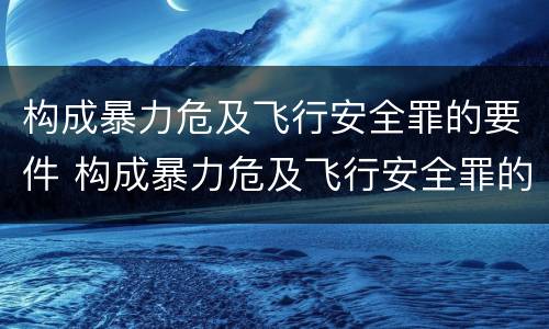 构成暴力危及飞行安全罪的要件 构成暴力危及飞行安全罪的要件包括