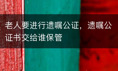 老人要进行遗嘱公证，遗嘱公证书交给谁保管