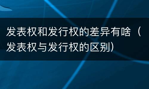 发表权和发行权的差异有啥（发表权与发行权的区别）