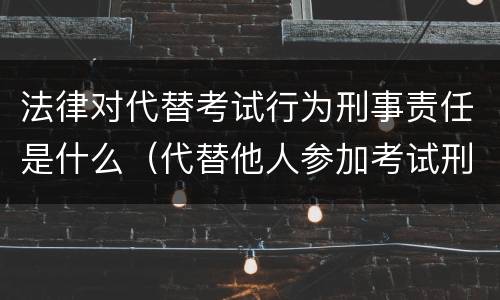 法律对代替考试行为刑事责任是什么（代替他人参加考试刑法）