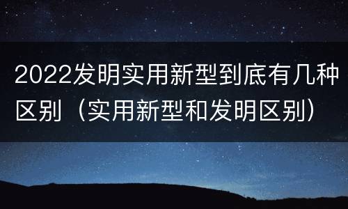 2022发明实用新型到底有几种区别（实用新型和发明区别）