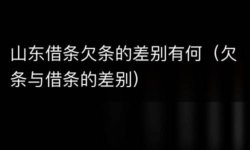 山东借条欠条的差别有何（欠条与借条的差别）