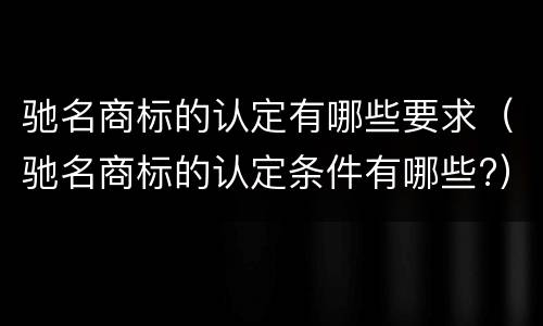 驰名商标的认定有哪些要求（驰名商标的认定条件有哪些?）