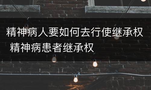 精神病人要如何去行使继承权 精神病患者继承权