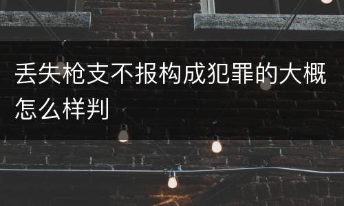 丢失枪支不报构成犯罪的大概怎么样判