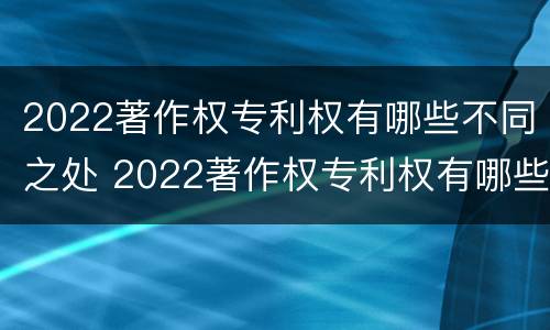 2022著作权专利权有哪些不同之处 2022著作权专利权有哪些不同之处和作用