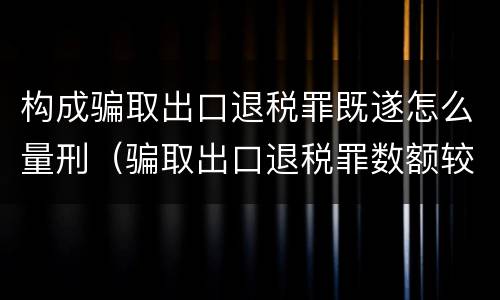 构成骗取出口退税罪既遂怎么量刑（骗取出口退税罪数额较大是多少）