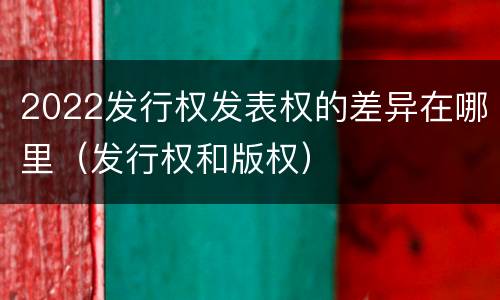 2022发行权发表权的差异在哪里（发行权和版权）