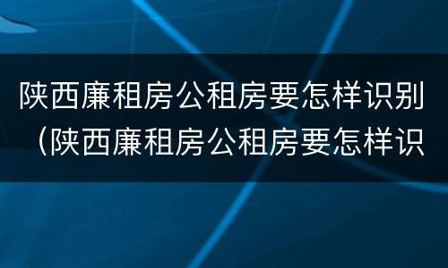 陕西廉租房公租房要怎样识别（陕西廉租房公租房要怎样识别才能申请）