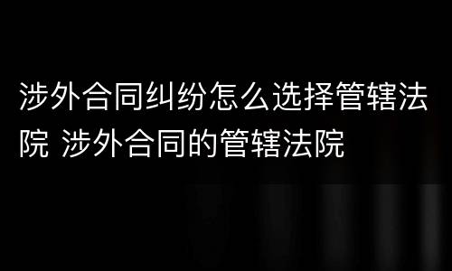 涉外合同纠纷怎么选择管辖法院 涉外合同的管辖法院