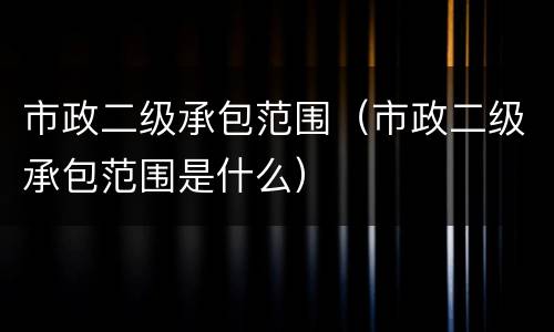市政二级承包范围（市政二级承包范围是什么）