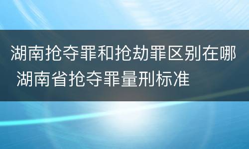 湖南抢夺罪和抢劫罪区别在哪 湖南省抢夺罪量刑标准