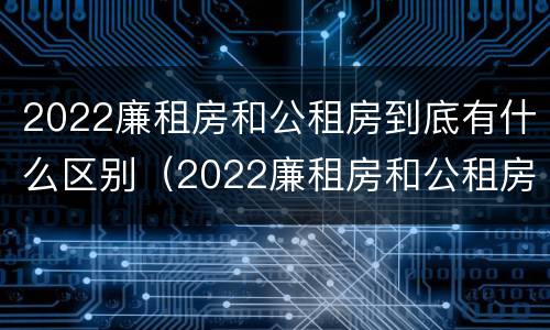 2022廉租房和公租房到底有什么区别（2022廉租房和公租房到底有什么区别呢）