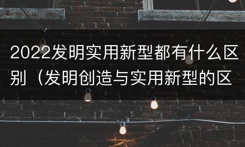 2022发明实用新型都有什么区别（发明创造与实用新型的区别）