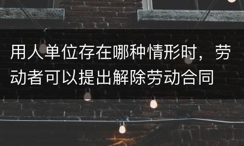 用人单位存在哪种情形时，劳动者可以提出解除劳动合同