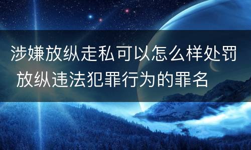 涉嫌放纵走私可以怎么样处罚 放纵违法犯罪行为的罪名