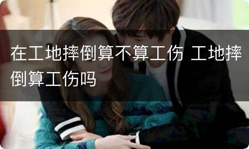 在工地摔倒算不算工伤 工地摔倒算工伤吗