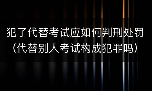 犯了代替考试应如何判刑处罚（代替别人考试构成犯罪吗）