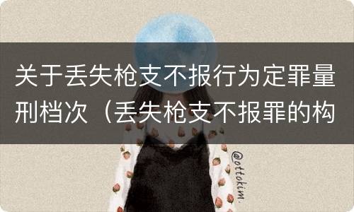 关于丢失枪支不报行为定罪量刑档次（丢失枪支不报罪的构成要件）