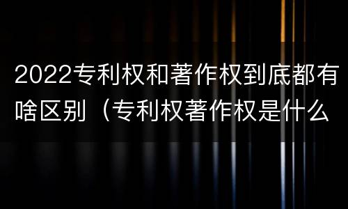 2022专利权和著作权到底都有啥区别（专利权著作权是什么意思）