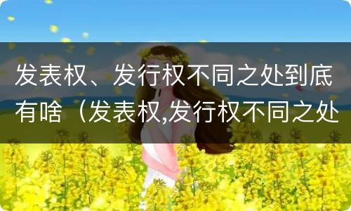 发表权、发行权不同之处到底有啥（发表权,发行权不同之处到底有啥作用）
