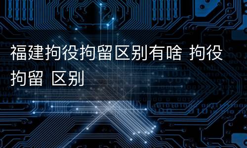 福建拘役拘留区别有啥 拘役 拘留 区别